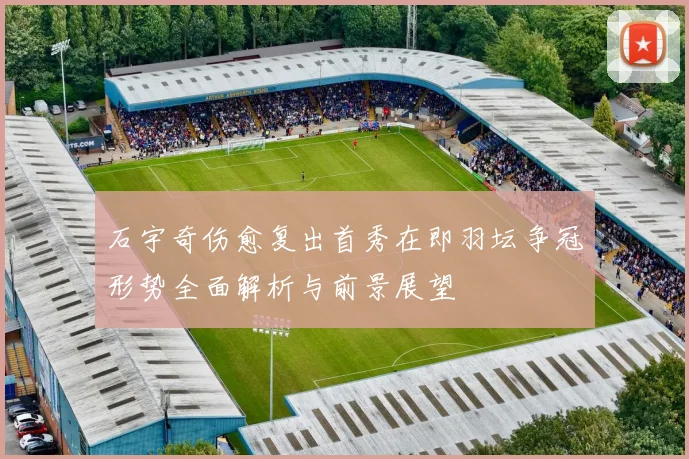 石宇奇伤愈复出首秀在即羽坛争冠形势全面解析与前景展望