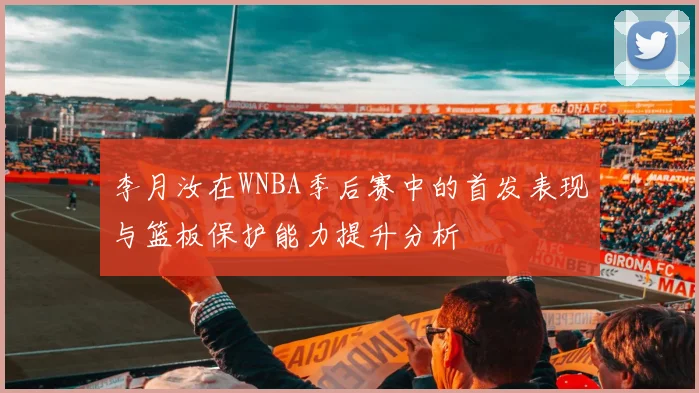 李月汝在WNBA季后赛中的首发表现与篮板保护能力提升分析