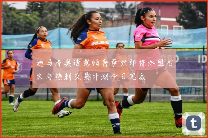 迪马济奥透露帕普萨尔即将加盟尤文与热刺交易计划今日完成