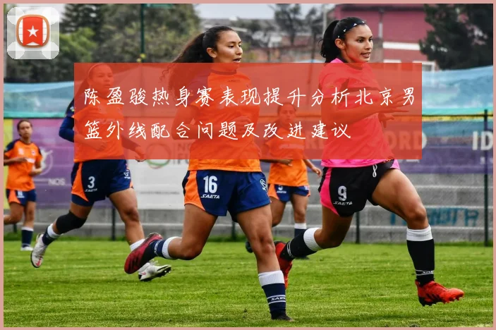 陈盈骏热身赛表现提升分析北京男篮外线配合问题及改进建议